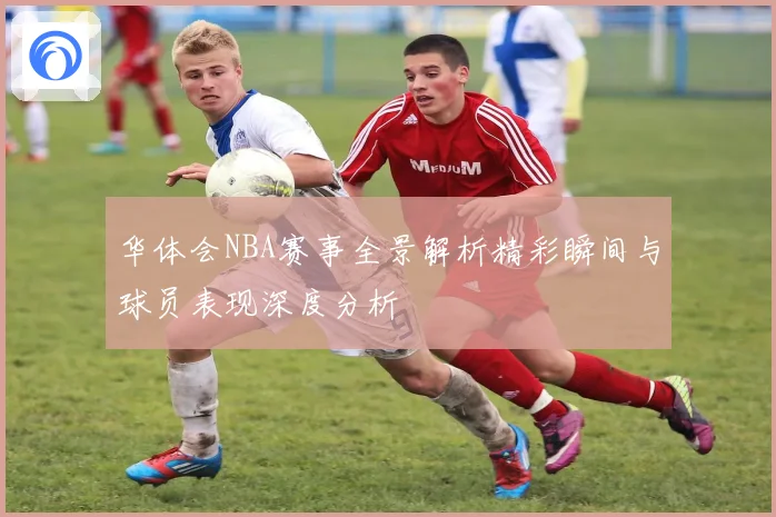 华体会NBA赛事全景解析精彩瞬间与球员表现深度分析