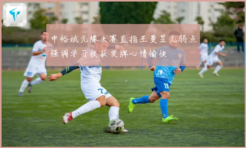 申裕斌无缘决赛直指王曼昱无弱点强调学习收获奖牌心情愉快