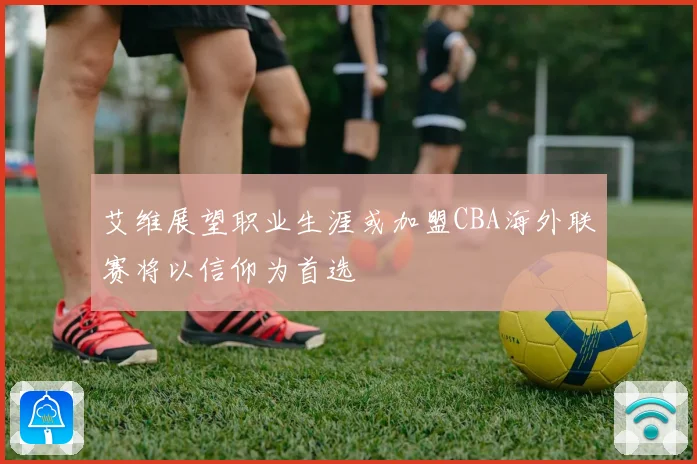 艾维展望职业生涯或加盟CBA海外联赛将以信仰为首选
