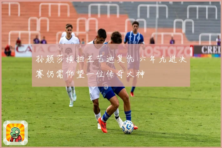 孙颖莎横扫王艺迪复仇 六年九进决赛仍需仰望一位传奇大神
