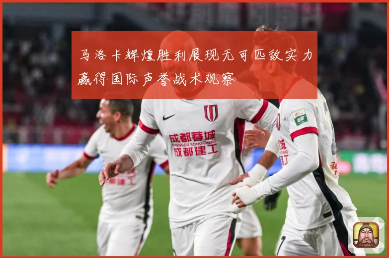 马洛卡辉煌胜利展现无可匹敌实力赢得国际声誉战术观察