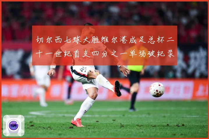 切尔西七球大胜维尔港成足总杯二十一世纪首支四分之一单场破纪录数据研判