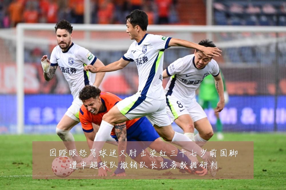 因瞪眼怒骂球迷又肘击染红三十七岁前国脚遭中超球队撤销队长职务数据研判