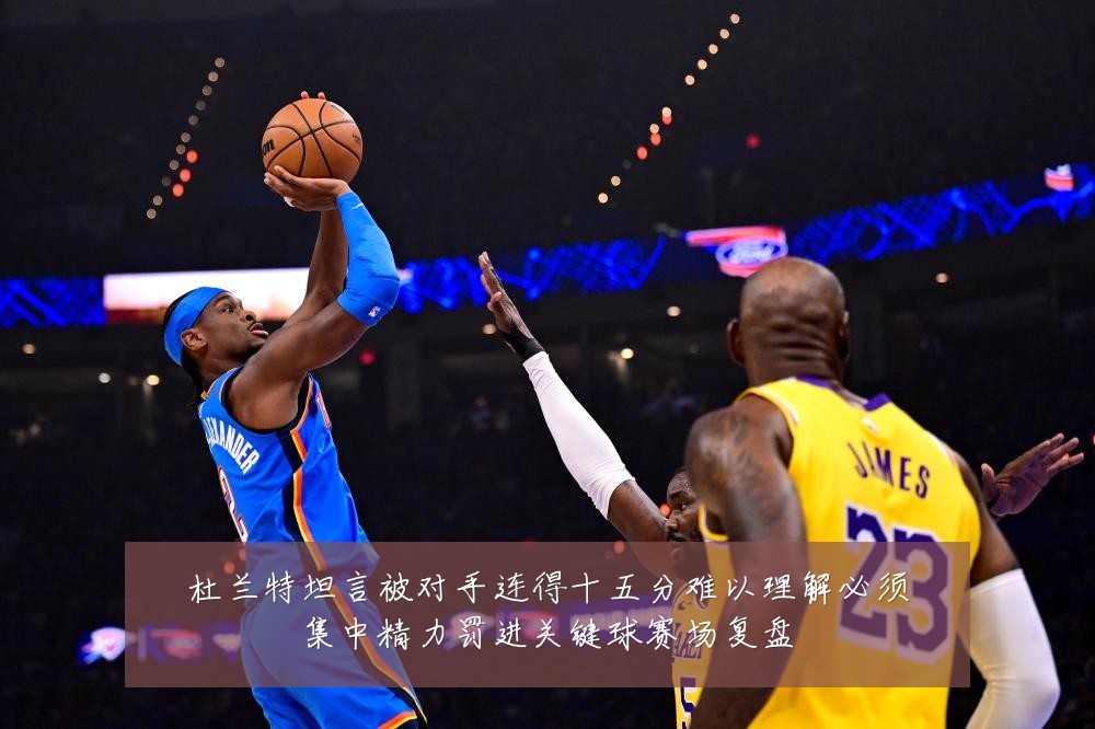 杜兰特坦言被对手连得十五分难以理解必须集中精力罚进关键球赛场复盘